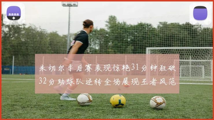 米切尔季后赛表现惊艳31分钟狂砍32分助球队逆转全场展现王者风范