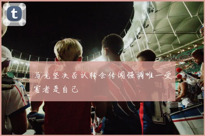 马竞坚决否认转会传闻强调唯一受害者是自己