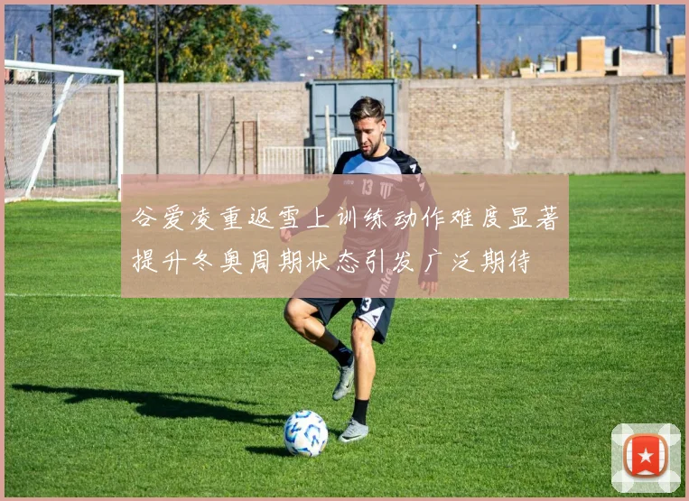 谷爱凌重返雪上训练动作难度显著提升冬奥周期状态引发广泛期待