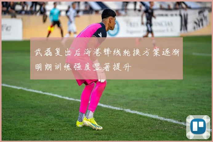 武磊复出后海港锋线轮换方案逐渐明朗训练强度显著提升